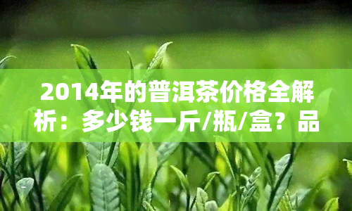 2014年的普洱茶价格全解析：多少钱一斤/瓶/盒？品质如何？现在还能喝吗？