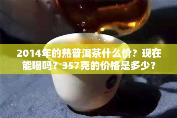 2014年的熟普洱茶什么价？现在能喝吗？357克的价格是多少？