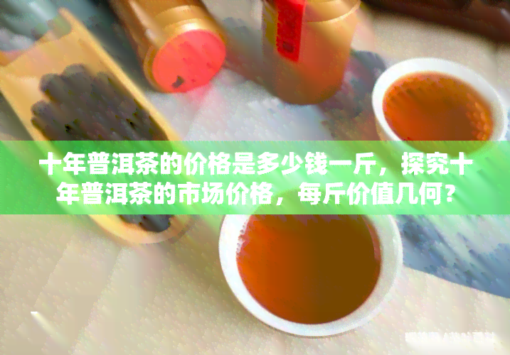 十年普洱茶的价格是多少钱一斤，探究十年普洱茶的市场价格，每斤价值几何？