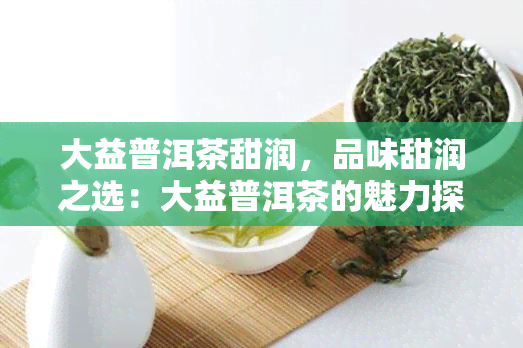 大益普洱茶甜润，品味甜润之选：大益普洱茶的魅力探索