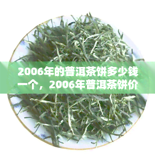 2006年的普洱茶饼多少钱一个，2006年普洱茶饼价格查询，现在市场价多少？