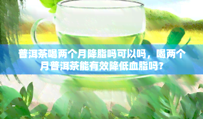 普洱茶喝两个月降脂吗可以吗，喝两个月普洱茶能有效降低血脂吗？