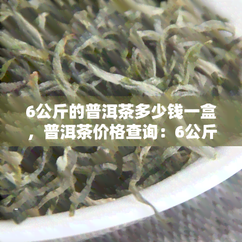 6公斤的普洱茶多少钱一盒，普洱茶价格查询：6公斤装茶叶多少钱一盒？