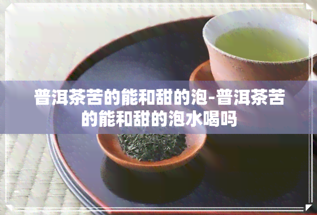 普洱茶苦的能和甜的泡-普洱茶苦的能和甜的泡水喝吗