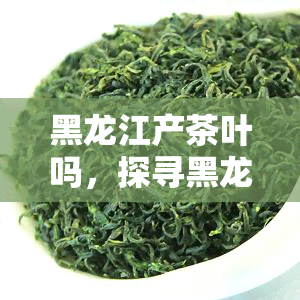 黑龙江产茶叶吗，探寻黑龙江的茶文化：这里是否也产茶叶呢？