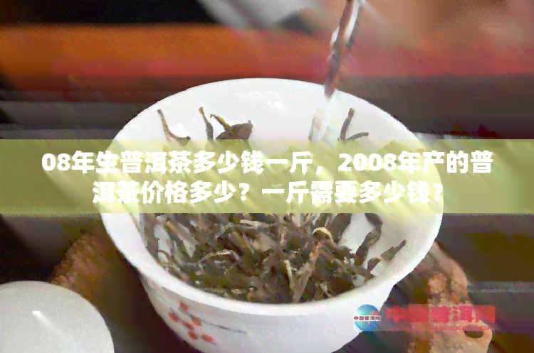 08年生普洱茶多少钱一斤，2008年产的普洱茶价格多少？一斤需要多少钱？