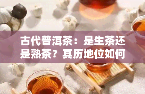 古代普洱茶：是生茶还是熟茶？其历地位如何？