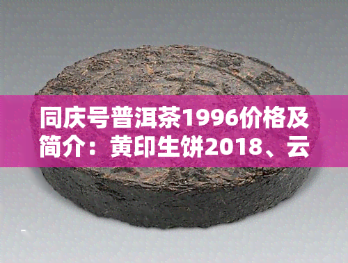 同庆号普洱茶1996价格及简介：黄印生饼2018、云南同庆号普洱茶价格表与一九八零年的价格比较