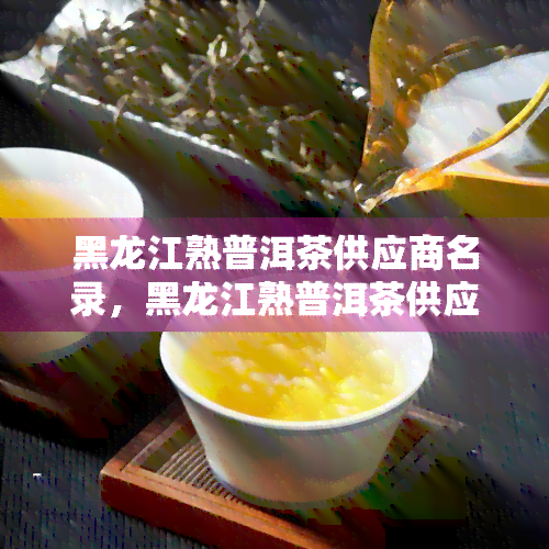 黑龙江熟普洱茶供应商名录，黑龙江熟普洱茶供应商大全：寻找优质茶叶的不二之选