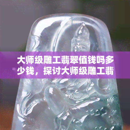 大师级雕工翡翠值钱吗多少钱，探讨大师级雕工翡翠的价值：它们真的值得高价购买吗？