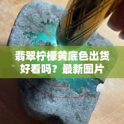 翡翠柠檬黄底色出货好看吗？最新图片和视频分享！