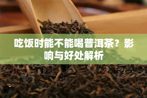 吃饭时能不能喝普洱茶？影响与好处解析