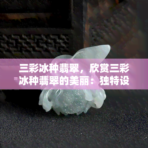 三彩冰种翡翠，欣赏三彩冰种翡翠的美丽：独特设计和卓越品质