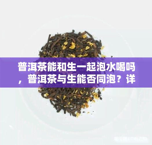 普洱茶能和生一起泡水喝吗，普洱茶与生能否同泡？详解二者的搭配饮用方法