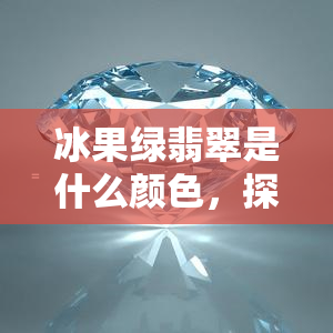 冰果绿翡翠是什么颜色，探究神秘色彩：冰果绿翡翠的真实面貌