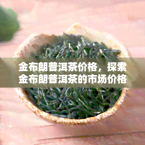 金布朗普洱茶价格，探索金布朗普洱茶的市场价格：一份全面的价格指南