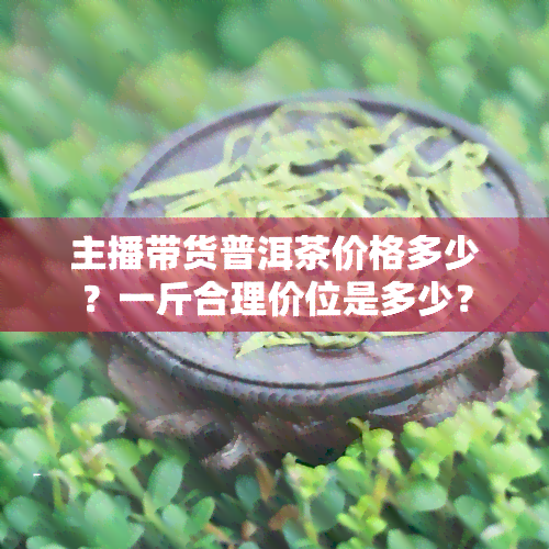 主播带货普洱茶价格多少？一斤合理价位是多少？