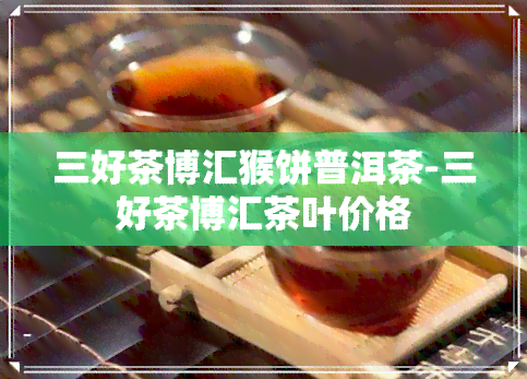 三好茶博汇猴饼普洱茶-三好茶博汇茶叶价格