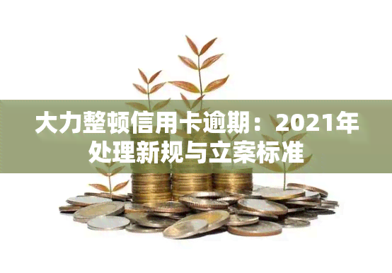 大力整顿信用卡逾期：2021年处理新规与立案标准