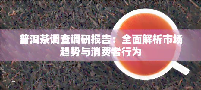 普洱茶调查调研报告：全面解析市场趋势与消费者行为