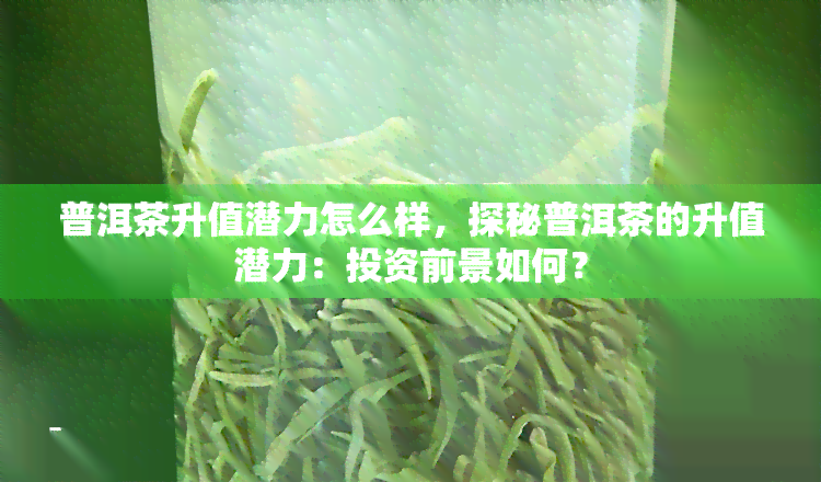 普洱茶升值潜力怎么样，探秘普洱茶的升值潜力：投资前景如何？