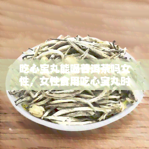 吃心宝丸能喝普洱茶吗女性，女性食用吃心宝丸时，可以同时饮用普洱茶吗？