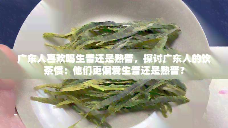 广东人喜欢喝生普还是熟普，探讨广东人的饮茶惯：他们更偏爱生普还是熟普？