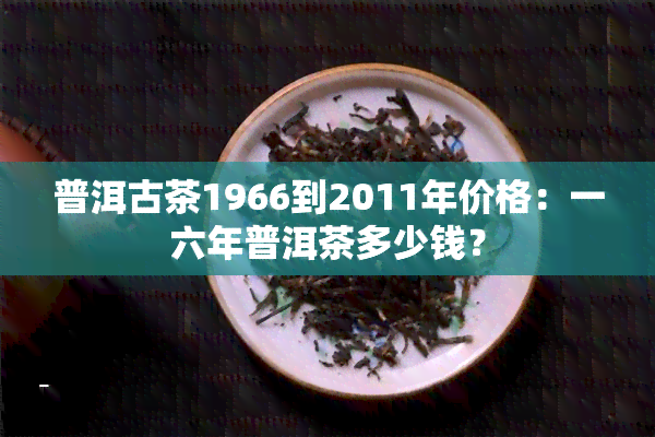 普洱古茶1966到2011年价格：一六年普洱茶多少钱？