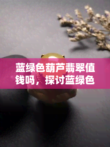 蓝绿色葫芦翡翠值钱吗，探讨蓝绿色葫芦翡翠的价值：它真的值钱吗？