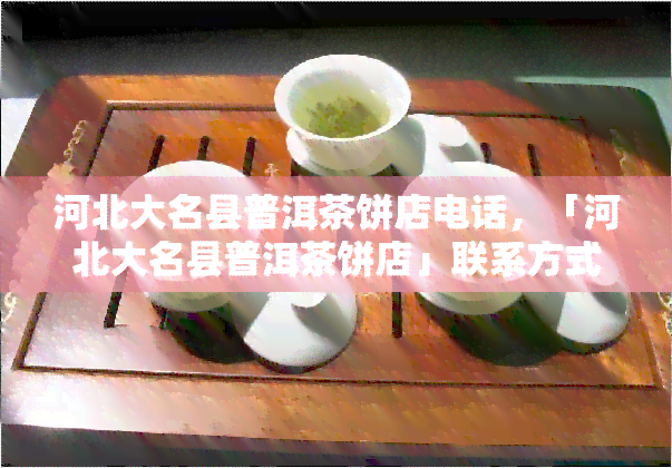 河北大名县普洱茶饼店电话，「河北大名县普洱茶饼店」联系方式大全：电话、地址、营业时间等