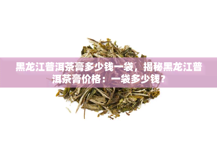 黑龙江普洱茶膏多少钱一袋，揭秘黑龙江普洱茶膏价格：一袋多少钱？