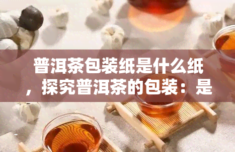 普洱茶包装纸是什么纸，探究普洱茶的包装：是什么类型的纸被用来包装普洱茶？