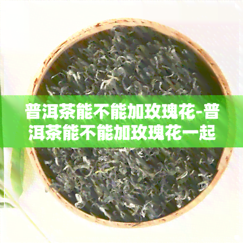 普洱茶能不能加玫瑰花-普洱茶能不能加玫瑰花一起泡