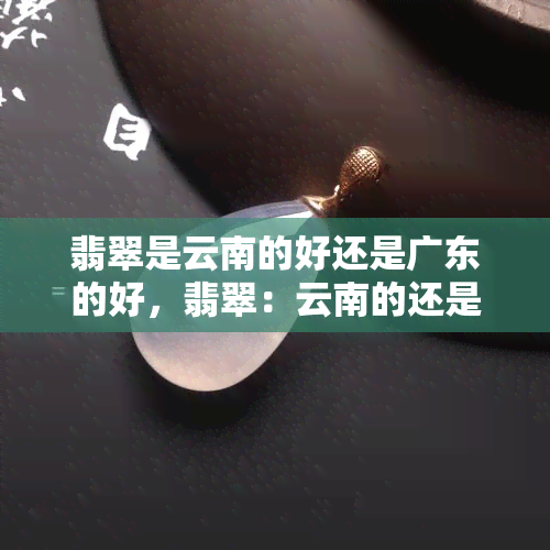 翡翠是云南的好还是广东的好，翡翠：云南的还是广东的好？