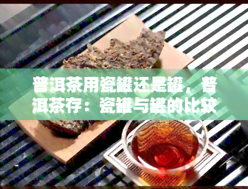 普洱茶用瓷罐还是罐，普洱茶存：瓷罐与罐的比较和选择