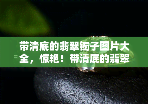 带清底的翡翠镯子图片大全，惊艳！带清底的翡翠镯子图片大全，一天然美色！