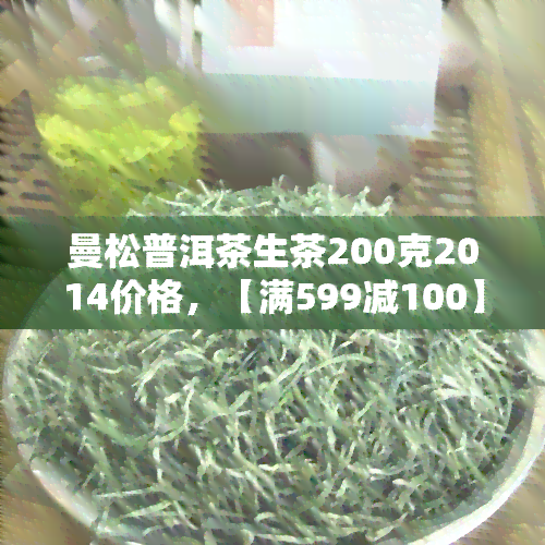 曼松普洱茶生茶200克2014价格，【满599减100】曼松古树纯料生普洱茶200克 2014年宫廷级 易武纯料熟茶礼盒装 新老客户皆宜