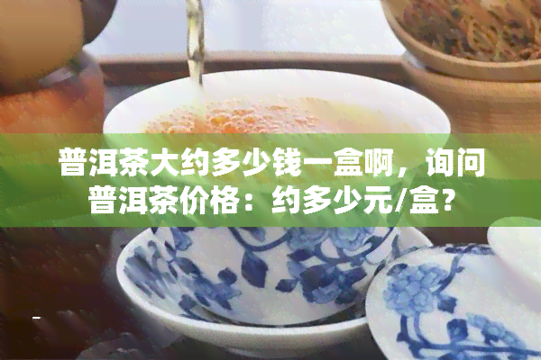 普洱茶大约多少钱一盒啊，询问普洱茶价格：约多少元/盒？