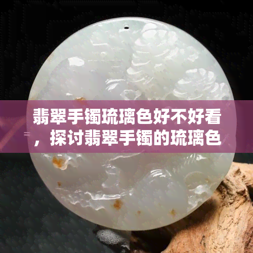 翡翠手镯琉璃色好不好看，探讨翡翠手镯的琉璃色彩：是否足够吸引人？