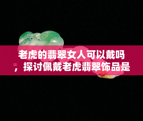 老虎的翡翠女人可以戴吗，探讨佩戴老虎翡翠饰品是否适合女性：一个文化视角的分析