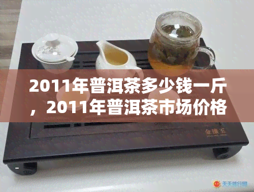 2011年普洱茶多少钱一斤，2011年普洱茶市场价格行情分析：每斤多少钱？