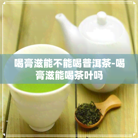 喝膏滋能不能喝普洱茶-喝膏滋能喝茶叶吗