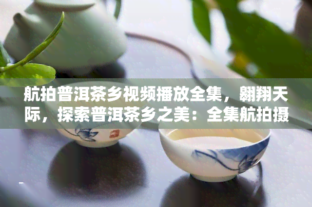 航拍普洱茶乡视频播放全集，翱翔天际，探索普洱茶乡之美：全集航拍摄像视频