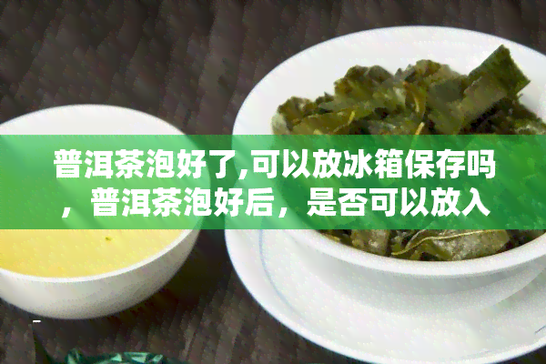 普洱茶泡好了,可以放冰箱保存吗，普洱茶泡好后，是否可以放入冰箱保存？