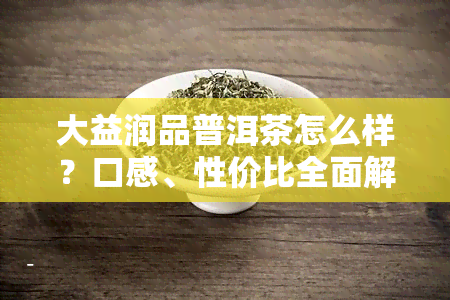 大益润品普洱茶怎么样？口感、性价比全面解析！