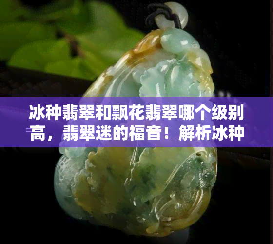 冰种翡翠和飘花翡翠哪个级别高，翡翠迷的福音！解析冰种翡翠与飘花翡翠的级别差异