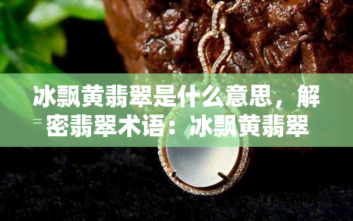 冰飘黄翡翠是什么意思，解密翡翠术语：冰飘黄翡翠的含义与特点