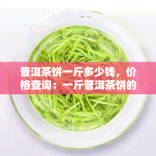 普洱茶饼一斤多少钱，价格查询：一斤普洱茶饼的市场价值是多少？