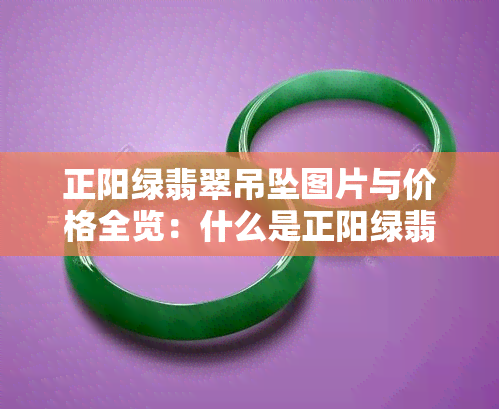 正阳绿翡翠吊坠图片与价格全览：什么是正阳绿翡翠？手镯、挂件真品图解析，价值如何评估？