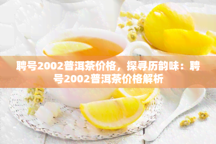 聘号2002普洱茶价格，探寻历韵味：聘号2002普洱茶价格解析